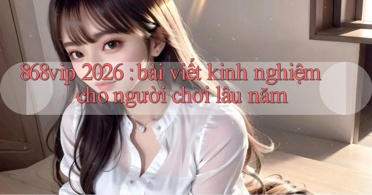 868vip 2026 bài viết kinh nghiệm cho người chơi lâu năm