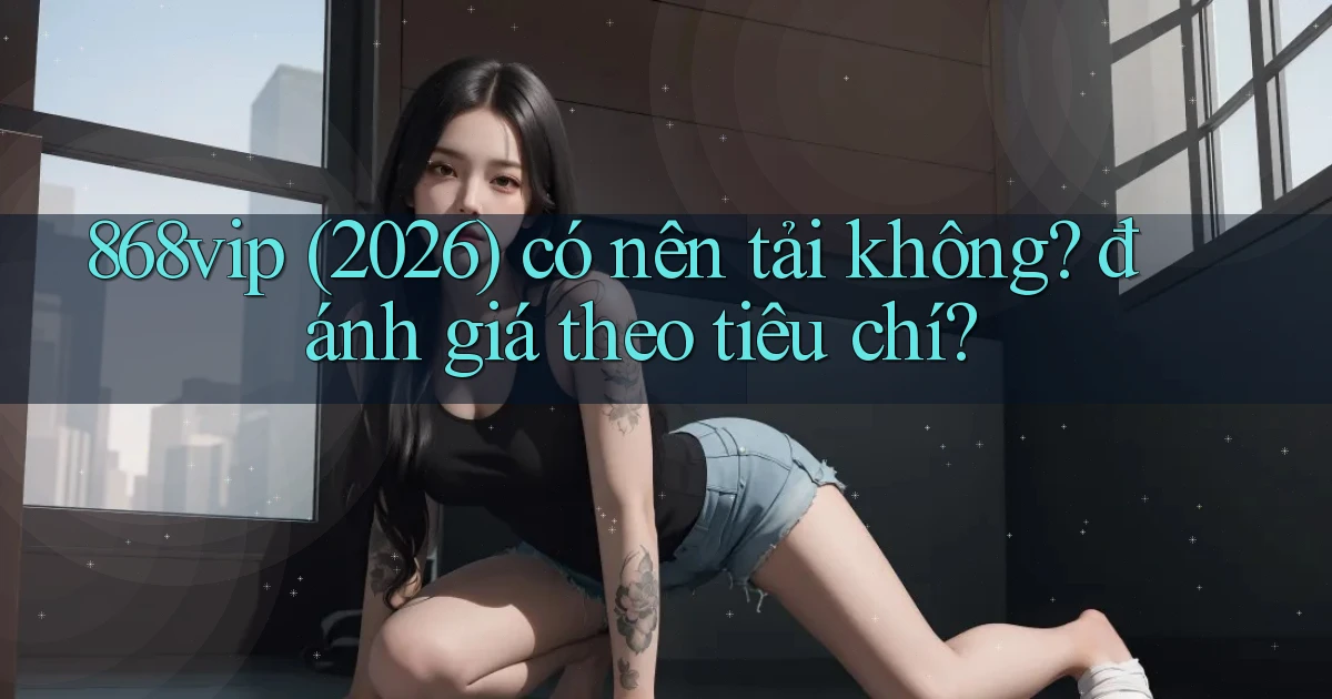 868vip (2026) có nên tải không đánh giá theo tiêu chí