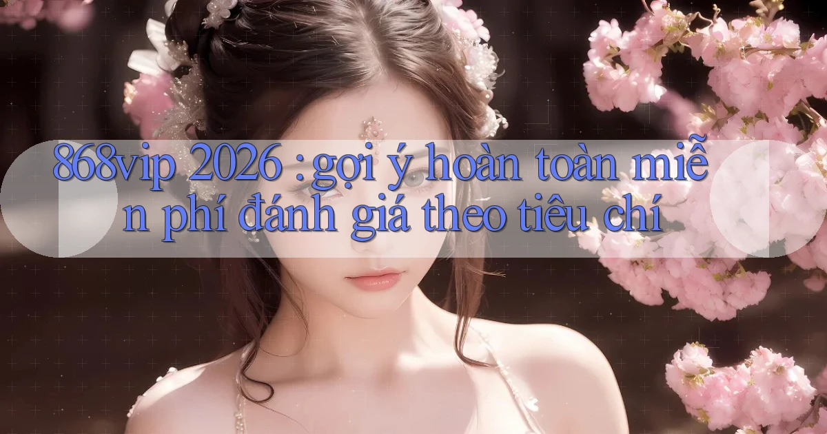 868vip 2026 gợi ý hoàn toàn miễn phí đánh giá theo tiêu chí