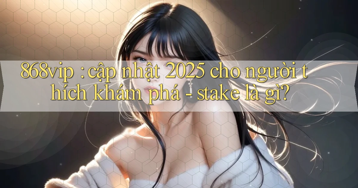 868vip cập nhật 2025 cho người thích khám phá   stake là gì