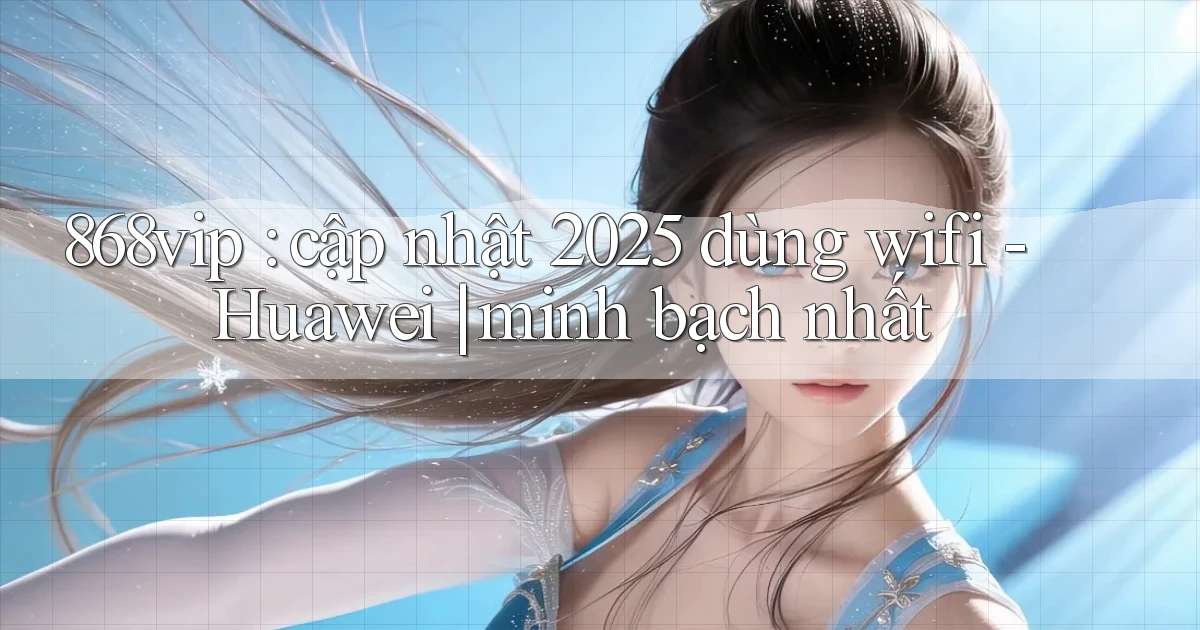868vip cập nhật 2025 dùng wifi   Huawei minh bạch nhất