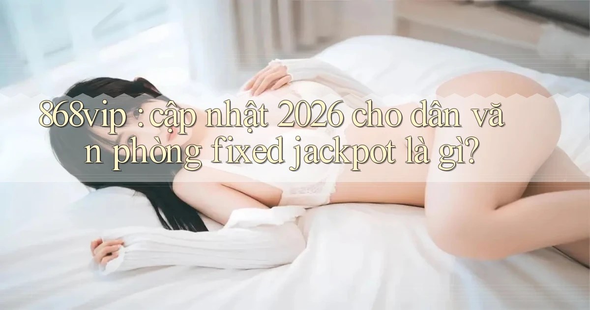 868vip cập nhật 2026 cho dân văn phòng fixed jackpot là gì