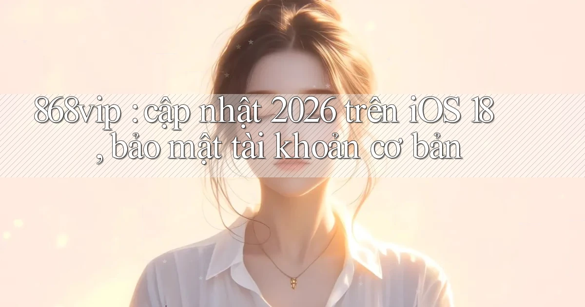 868vip cập nhật 2026 trên iOS 18, bảo mật tài khoản cơ bản