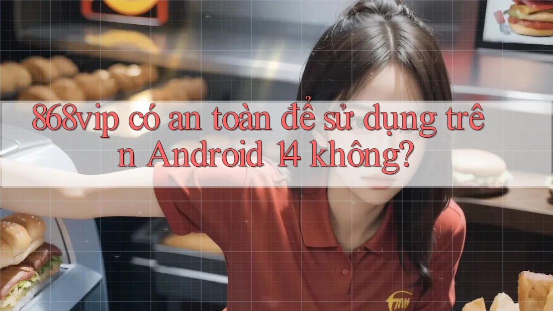 868vip có an toàn để sử dụng trên Android 14 không?