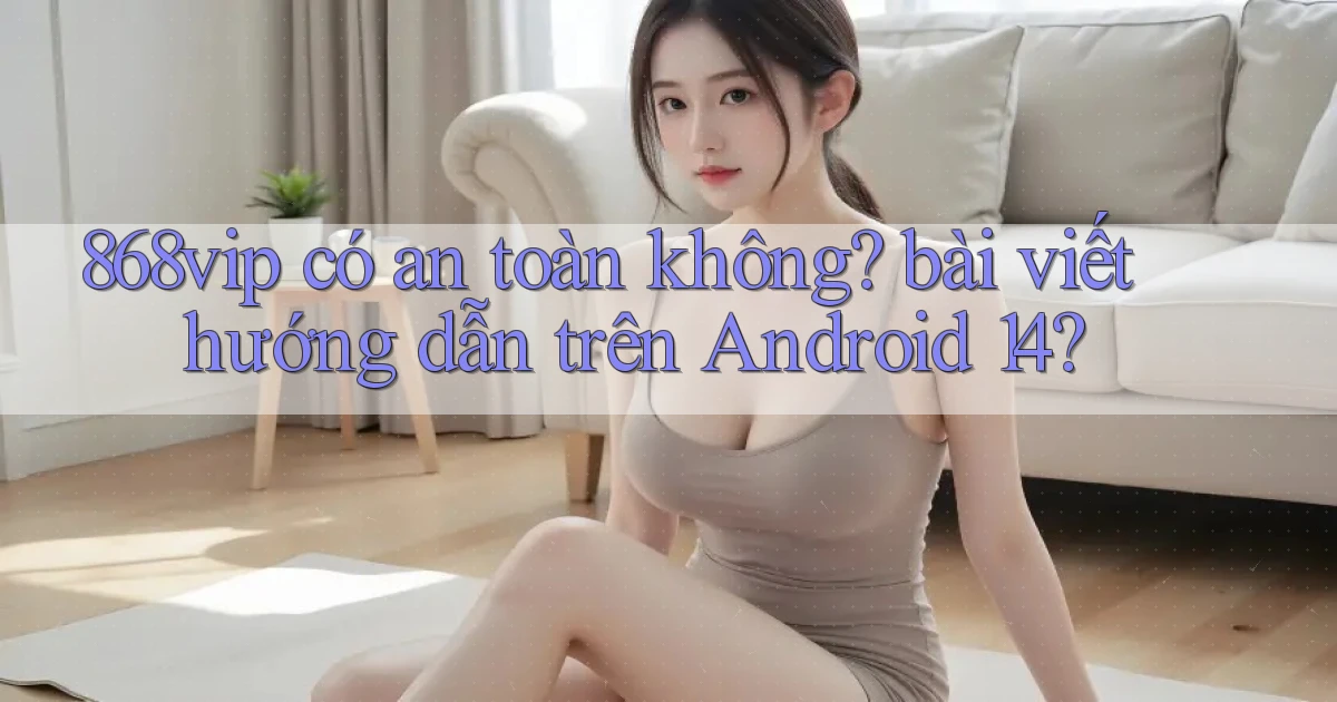 868vip có an toàn không bài viết hướng dẫn trên Android 14