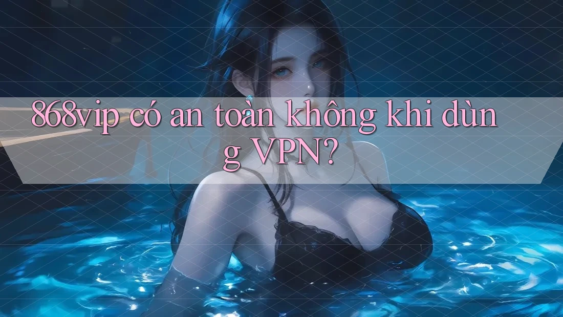 868vip có an toàn không khi dùng VPN?
