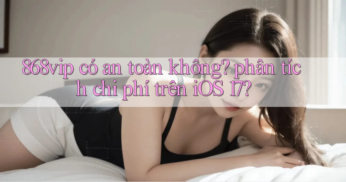 868vip có an toàn không phân tích chi phí trên iOS 17