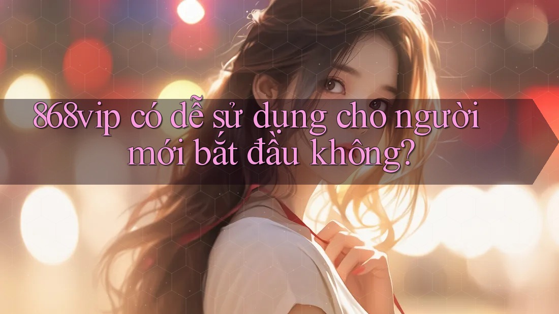 868vip có dễ sử dụng cho người mới bắt đầu không?