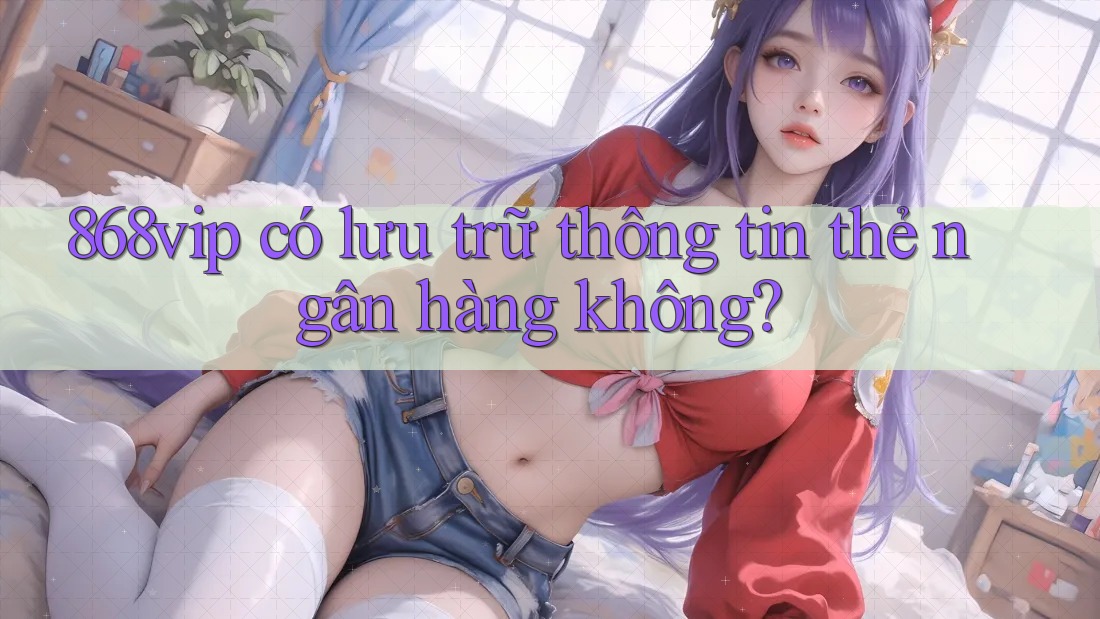 868vip có lưu trữ thông tin thẻ ngân hàng không?