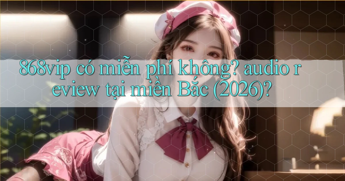 868vip có miễn phí không audio review tại miền Bắc (2026)