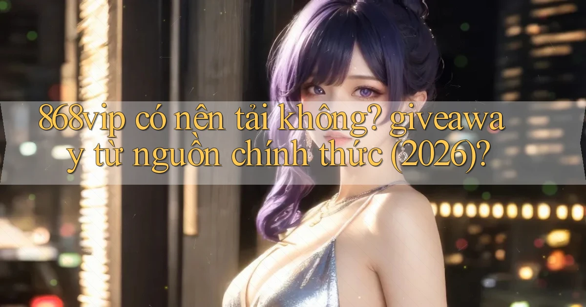 868vip có nên tải không giveaway từ nguồn chính thức (2026)