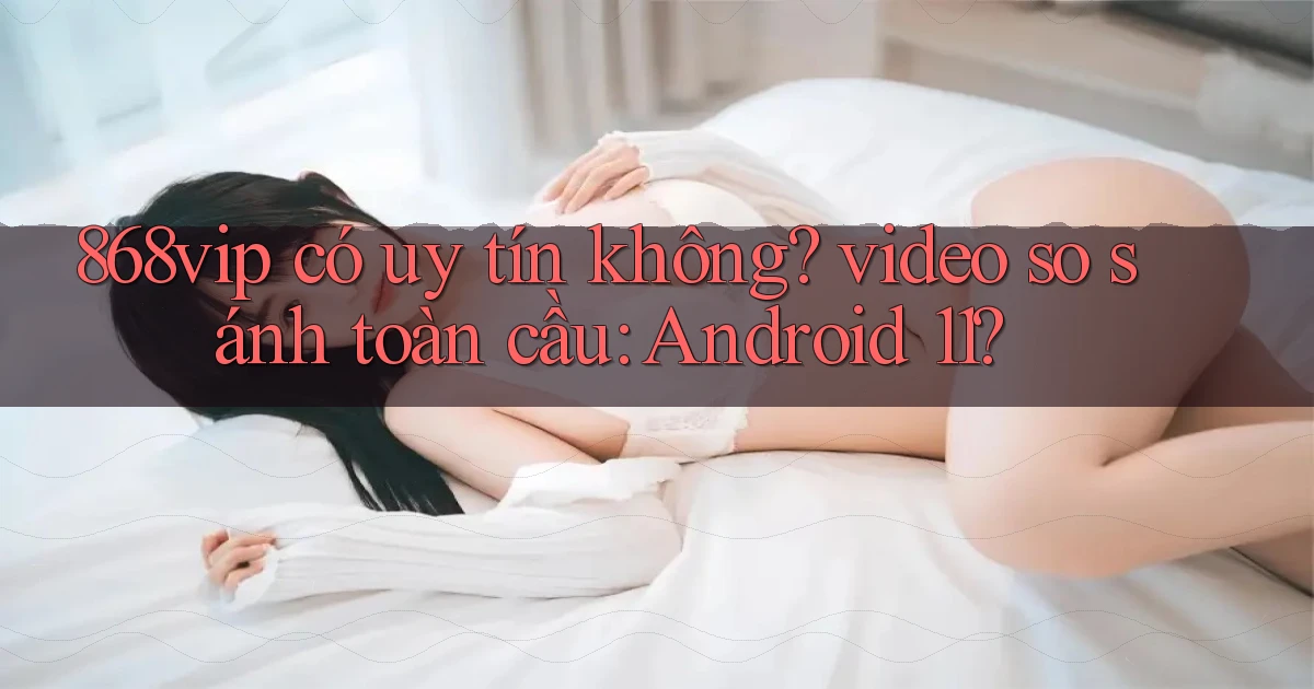 868vip có uy tín không video so sánh toàn cầu Android 11