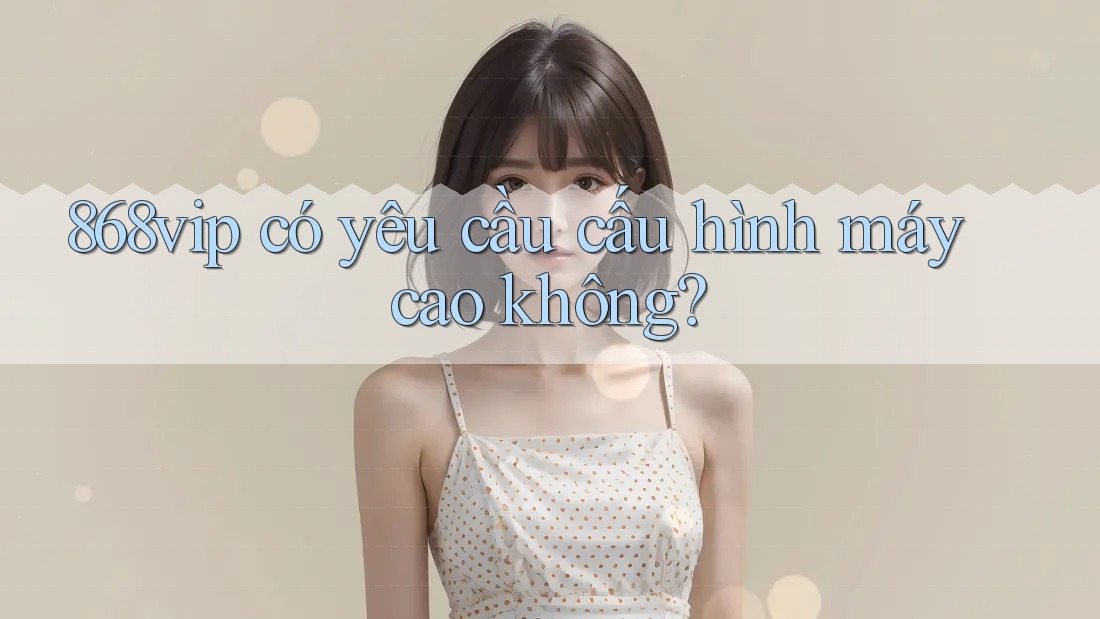 868vip có yêu cầu cấu hình máy cao không?