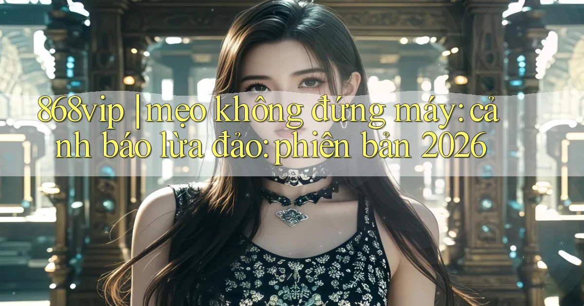 868vip mẹo không đứng máy cảnh báo lừa đảo phiên bản 2026