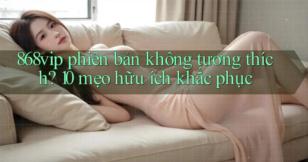 868vip phiên bản không tương thích 10 mẹo hữu ích khắc phục