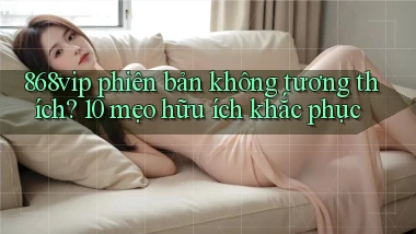 868vip phiên bản không tương thích 10 mẹo hữu ích khắc phục
