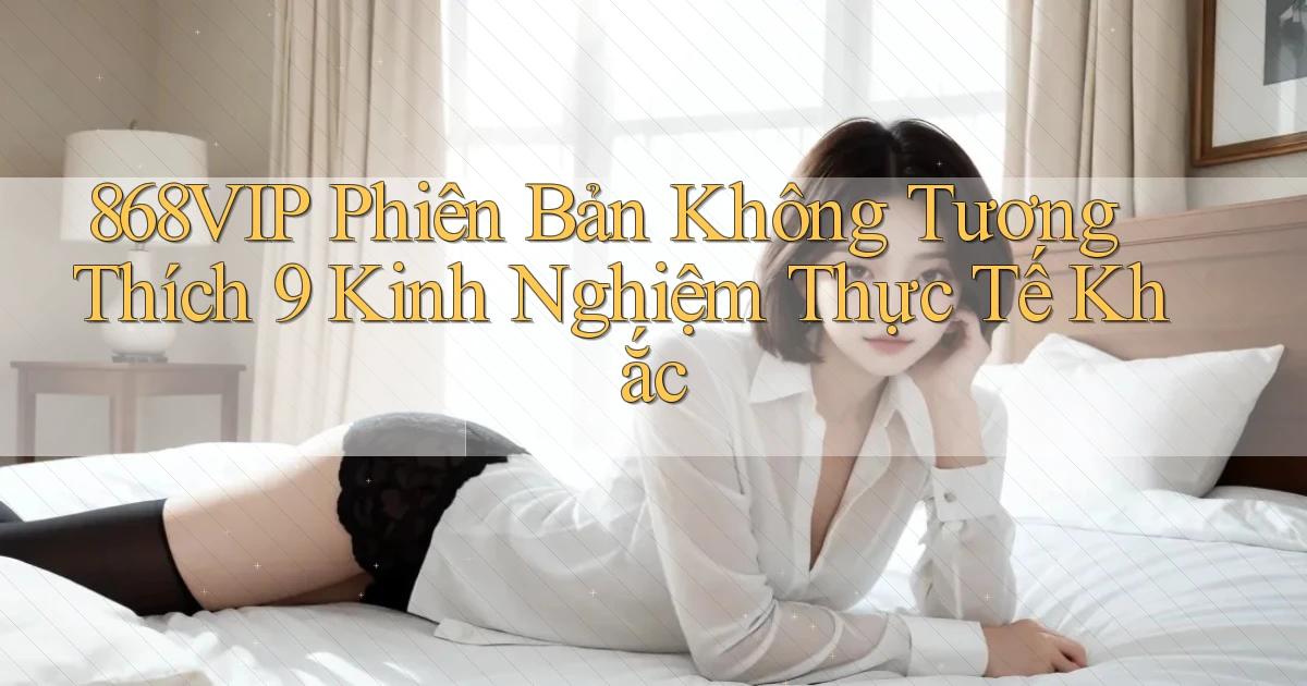 868vip phiên bản không tương thích 9 kinh nghiệm thực tế khắc