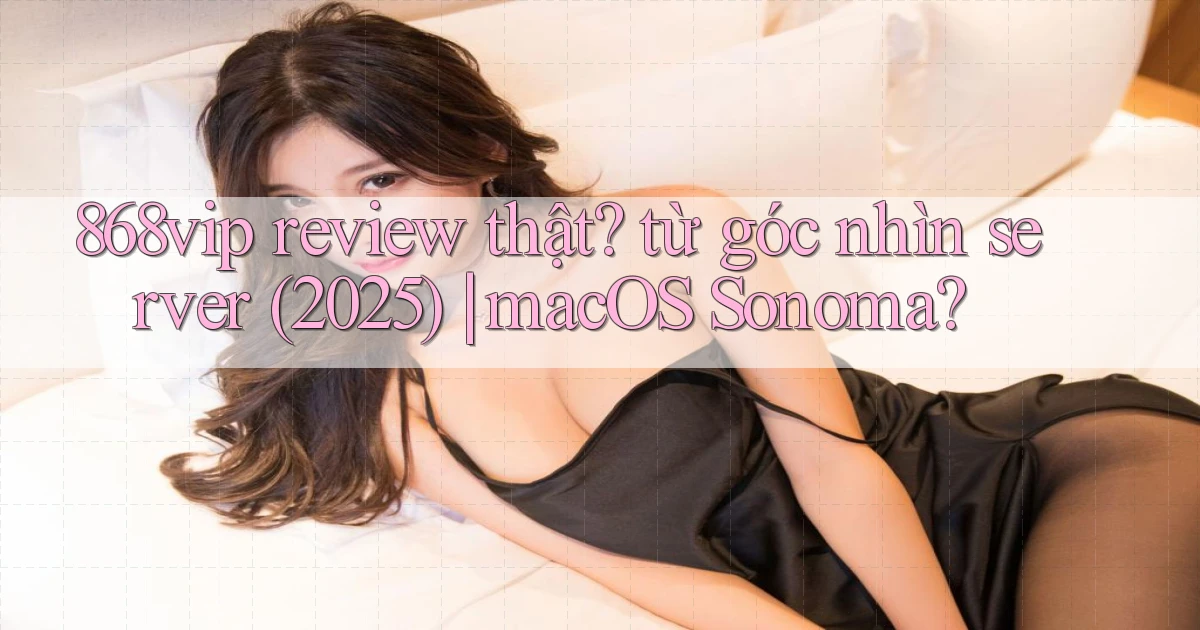 868vip review thật từ góc nhìn server (2025) macOS Sonoma