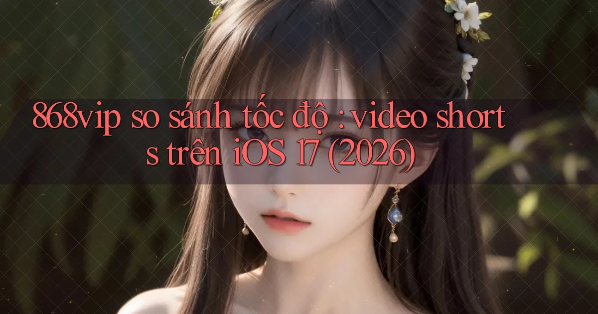 868vip so sánh tốc độ video shorts trên iOS 17 (2026)