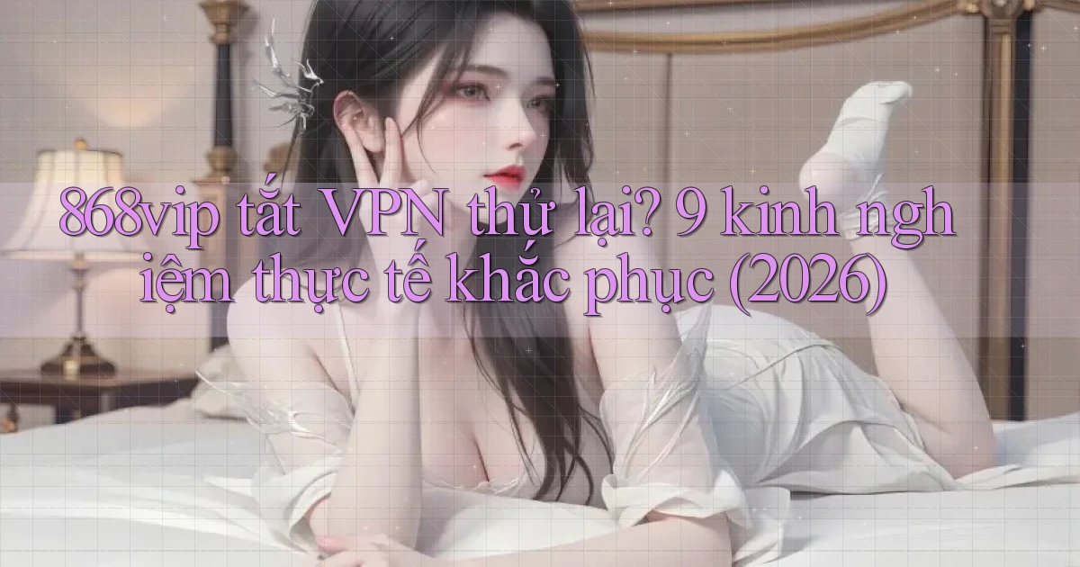 868vip tắt VPN thử lại 9 kinh nghiệm thực tế khắc phục (2026)