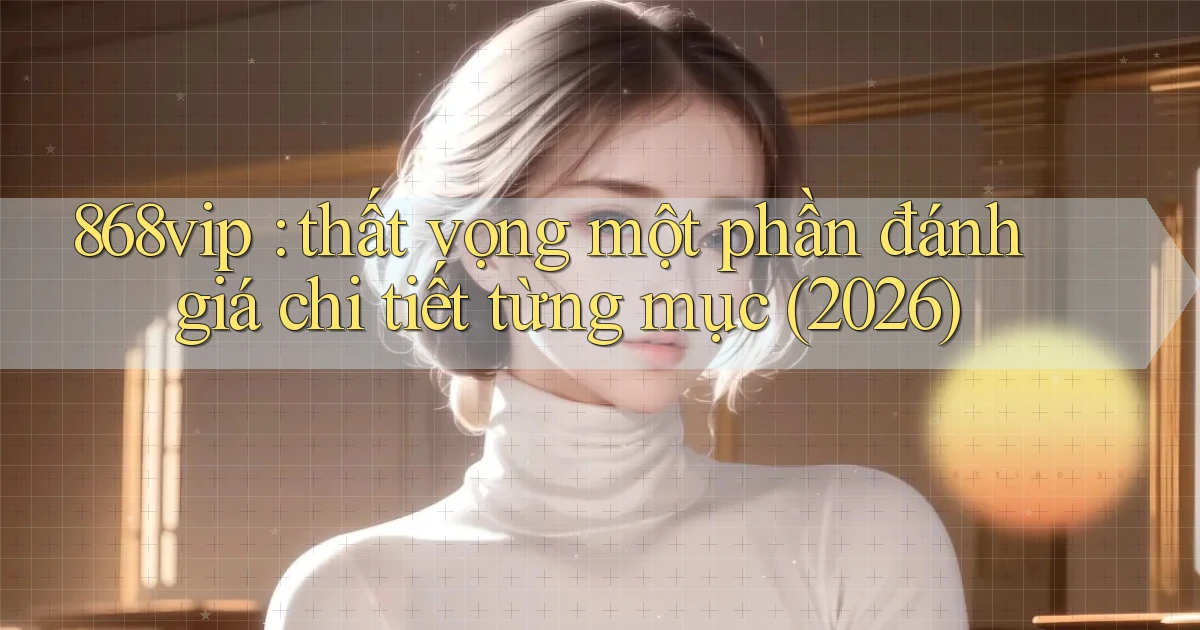 868vip thất vọng một phần đánh giá chi tiết từng mục (2026)