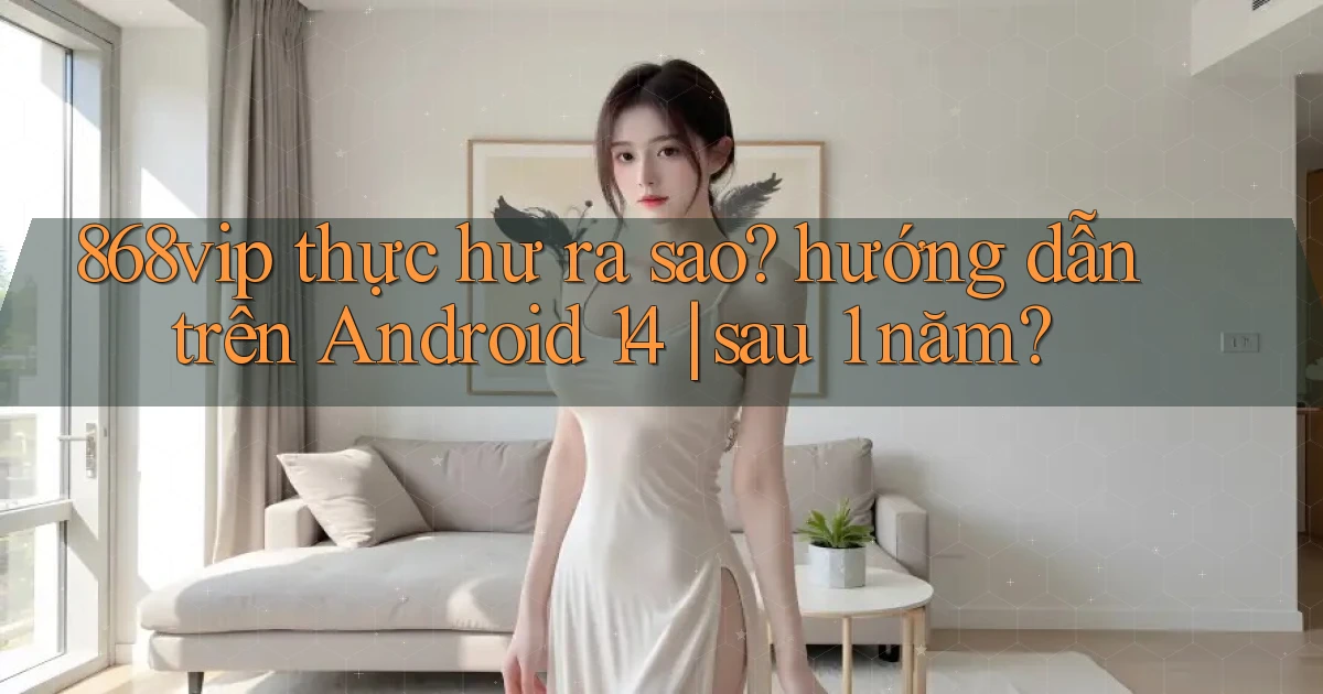 868vip thực hư ra sao hướng dẫn trên Android 14 sau 1 năm
