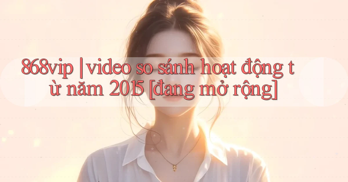 868vip video so sánh hoạt động từ năm 2015 [đang mở rộng]