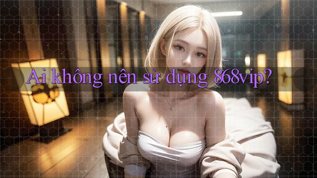 Ai không nên sử dụng 868vip?