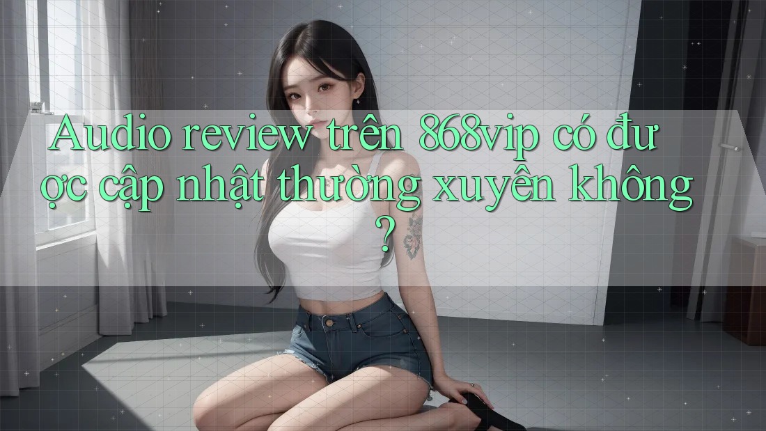 Audio review trên 868vip có được cập nhật thường xuyên không?