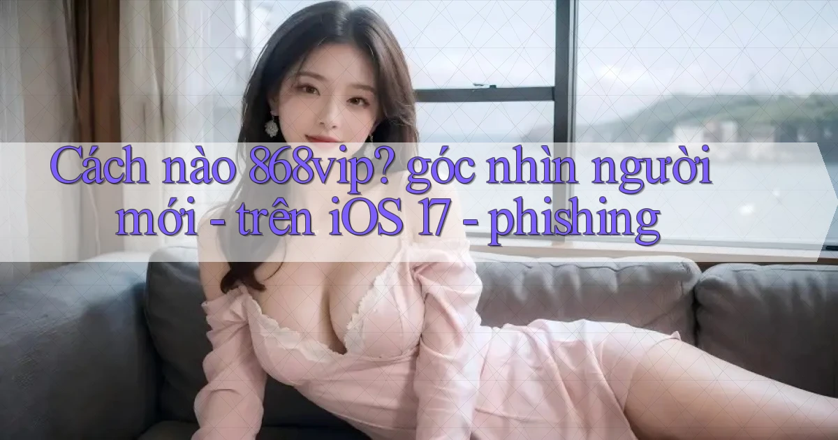 Cách nào 868vip góc nhìn người mới   trên iOS 17   phishing