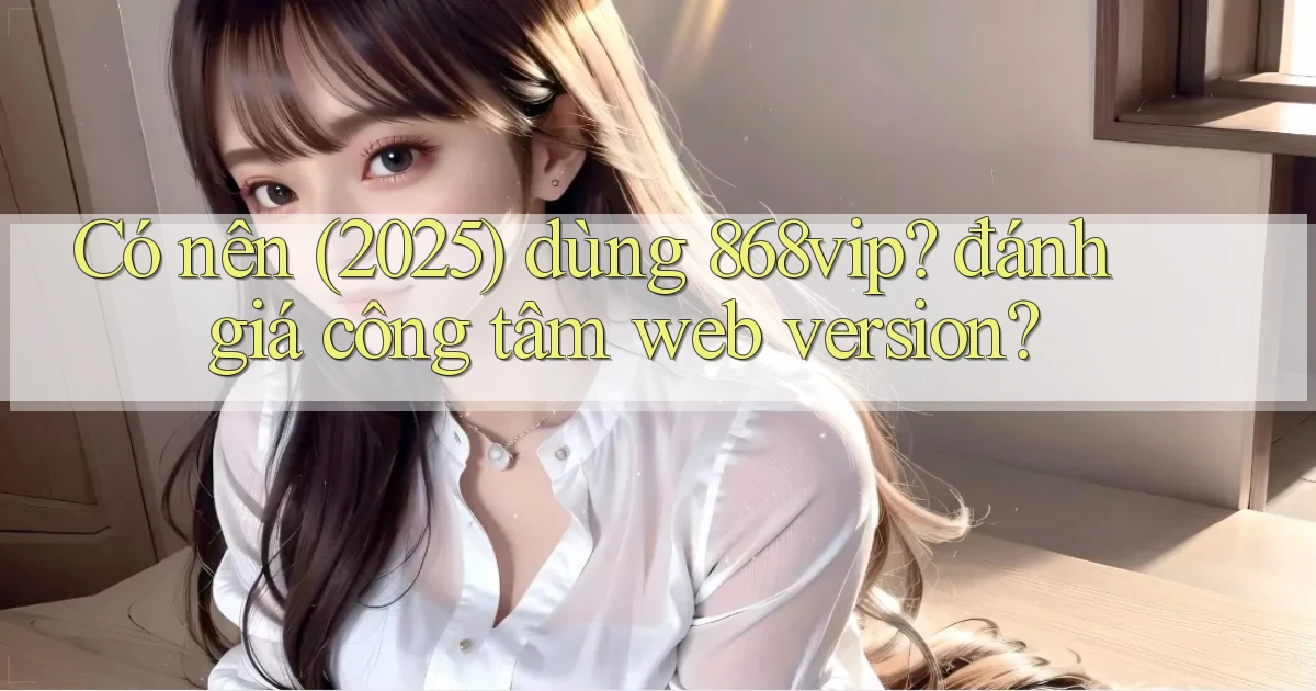 Có nên (2025) dùng 868vip đánh giá công tâm web version
