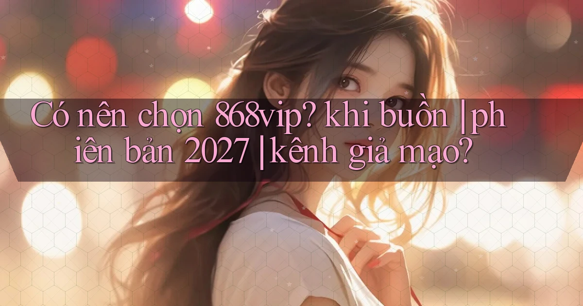 Có nên chọn 868vip khi buồn phiên bản 2027 kênh giả mạo