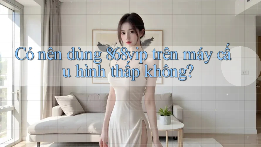 Có nên dùng 868vip trên máy cấu hình thấp không?