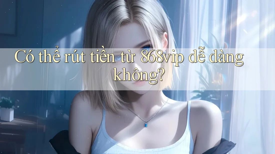Có thể rút tiền từ 868vip dễ dàng không?