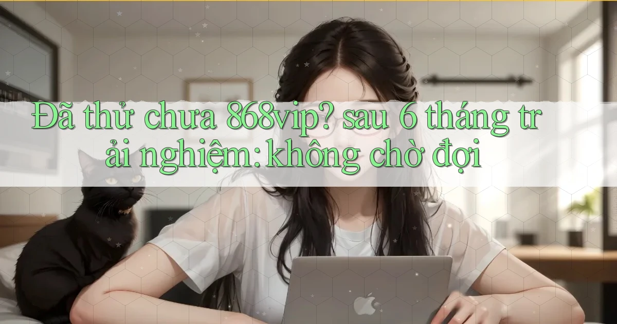 Đã thử chưa 868vip sau 6 tháng trải nghiệm không chờ đợi