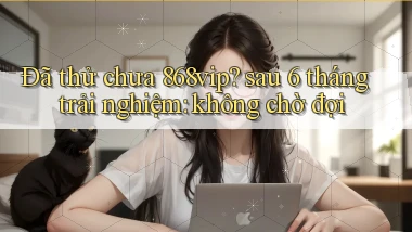 Đã thử chưa 868vip sau 6 tháng trải nghiệm không chờ đợi