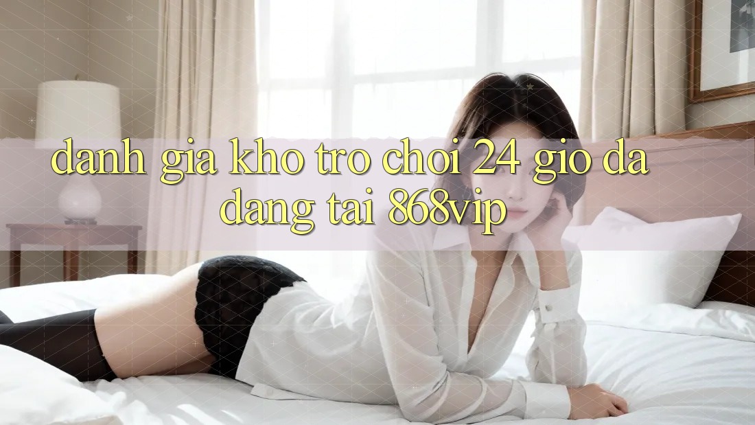 Đánh Giá Kho Trò chơi 24 Giờ Đa Dạng Tại 868vip