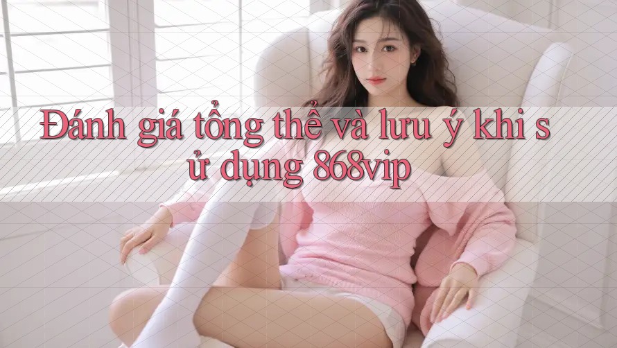 Đánh giá tổng thể và lưu ý khi sử dụng 868vip
