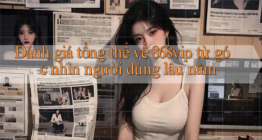 Đánh giá tổng thể về 868vip từ góc nhìn người dùng lâu năm