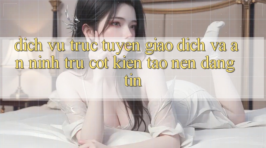 Dịch vụ trực tuyến Giao Dịch Và An ninh: Trụ Cột Kiến tạo Nên Đáng tin