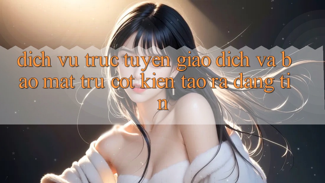 Dịch vụ trực tuyến Giao Dịch Và Bảo Mật: Trụ Cột Kiến tạo ra Đáng tin