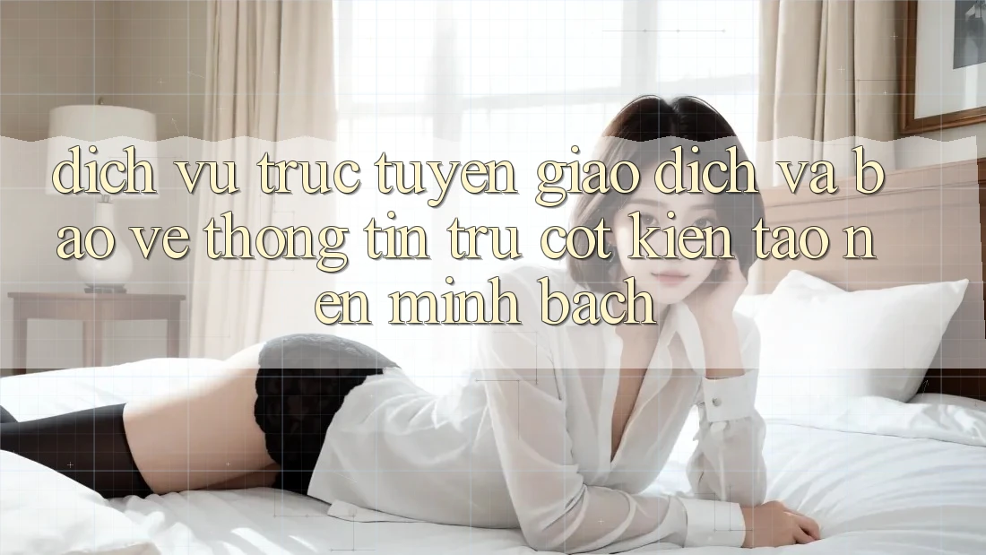 Dịch vụ trực tuyến Giao Dịch Và Bảo vệ thông tin: Trụ Cột Kiến tạo Nên Minh bạch