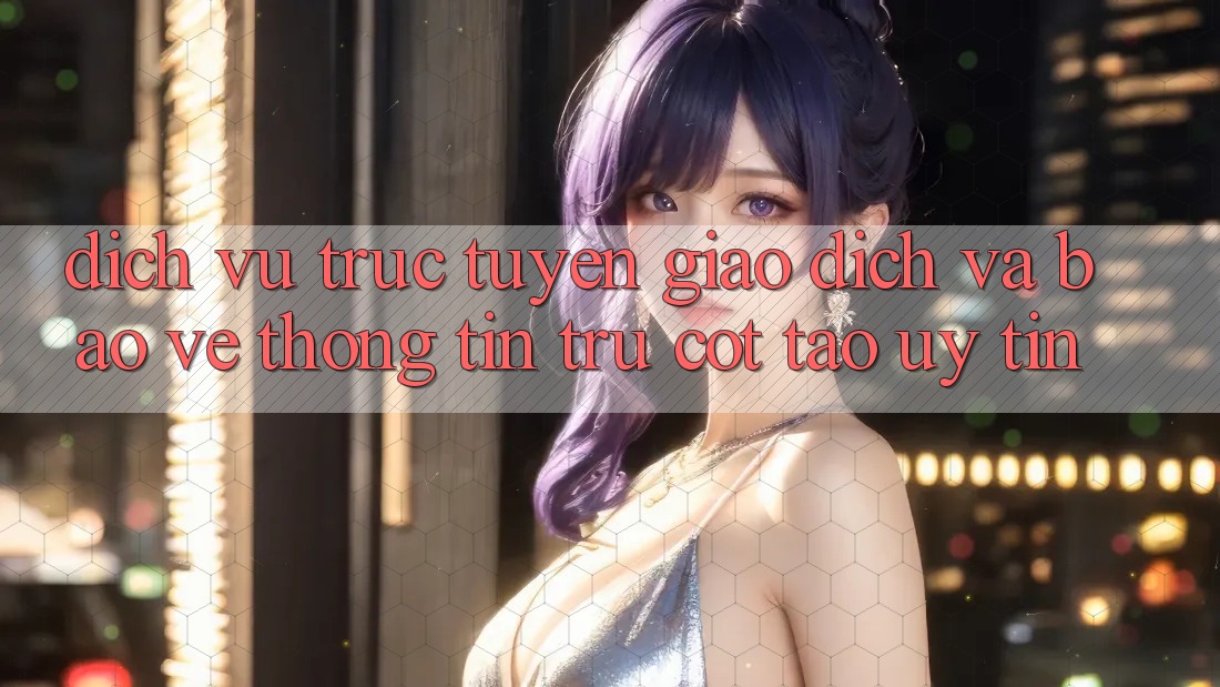 Dịch vụ trực tuyến Giao Dịch Và Bảo vệ thông tin: Trụ Cột Tạo Uy Tín
