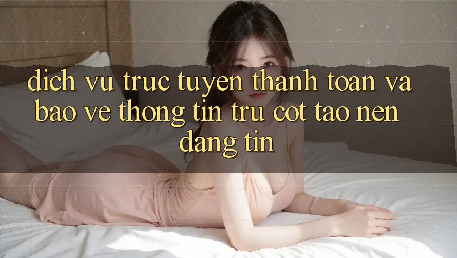 Dịch vụ trực tuyến Thanh toán Và Bảo vệ thông tin: Trụ Cột Tạo nên Đáng tin