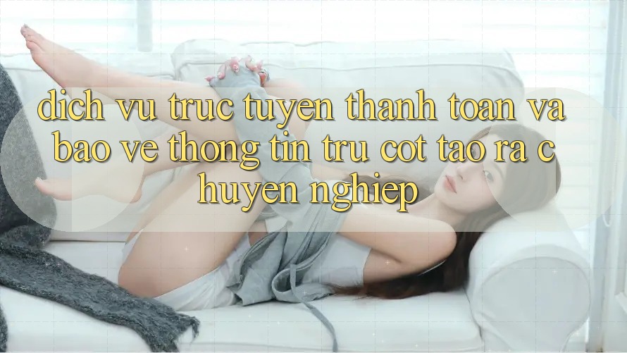 Dịch vụ trực tuyến Thanh toán Và Bảo vệ thông tin: Trụ Cột Tạo ra Chuyên nghiệp