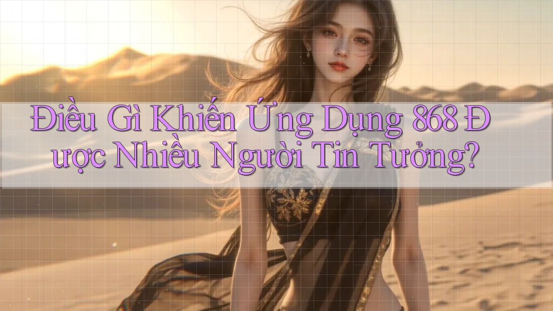 Điều Gì Khiến Ứng Dụng 868 Được Nhiều Người Tin Tưởng?