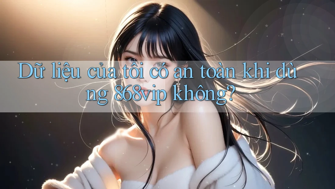 Dữ liệu của tôi có an toàn khi dùng 868vip không?