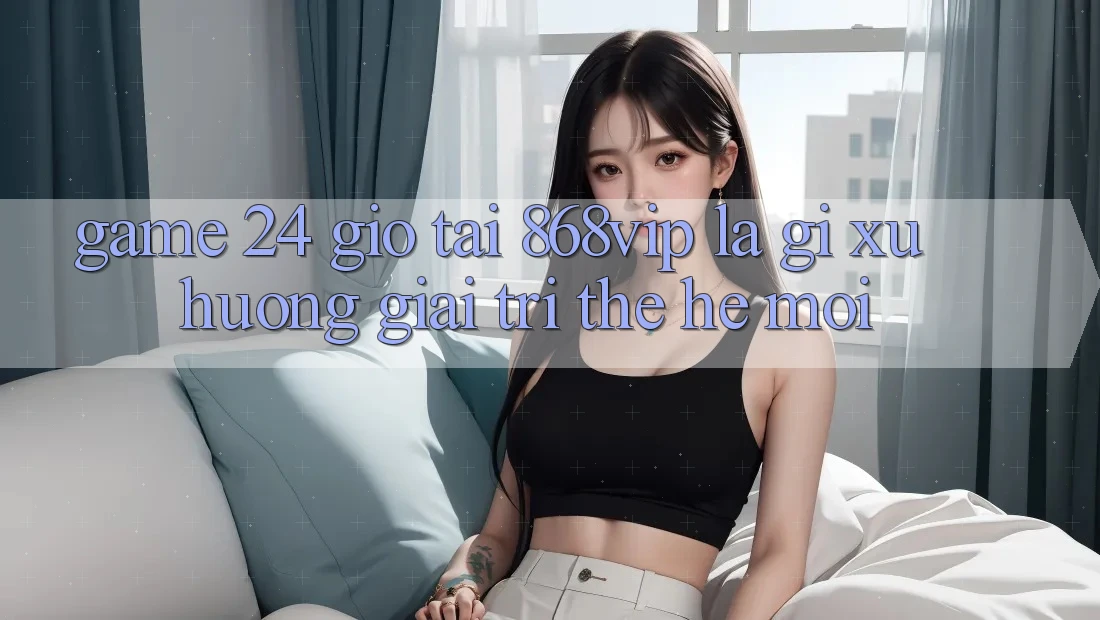 “Game 24 Giờ” Tại 868vip Là Gì? Xu Hướng Giải Trí Thế Hệ Mới