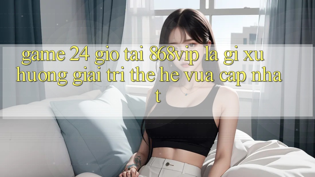 “Game 24 Giờ” Tại 868vip Là Gì? Xu Hướng Giải Trí Thế Hệ Vừa cập nhật