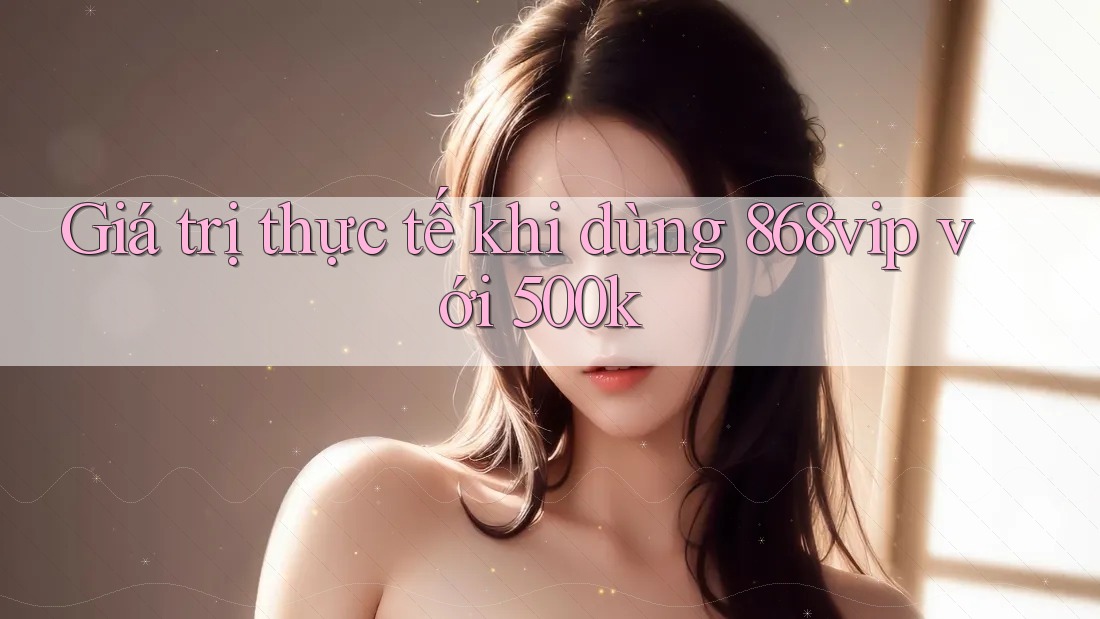 Giá trị thực tế khi dùng 868vip với 500k